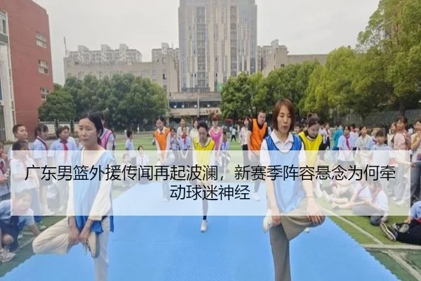 广东男篮外援传闻再起波澜，新赛季阵容悬念为何牵动球迷神经